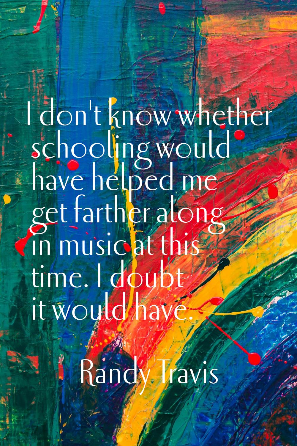 I don't know whether schooling would have helped me get farther along in music at this time. I doub