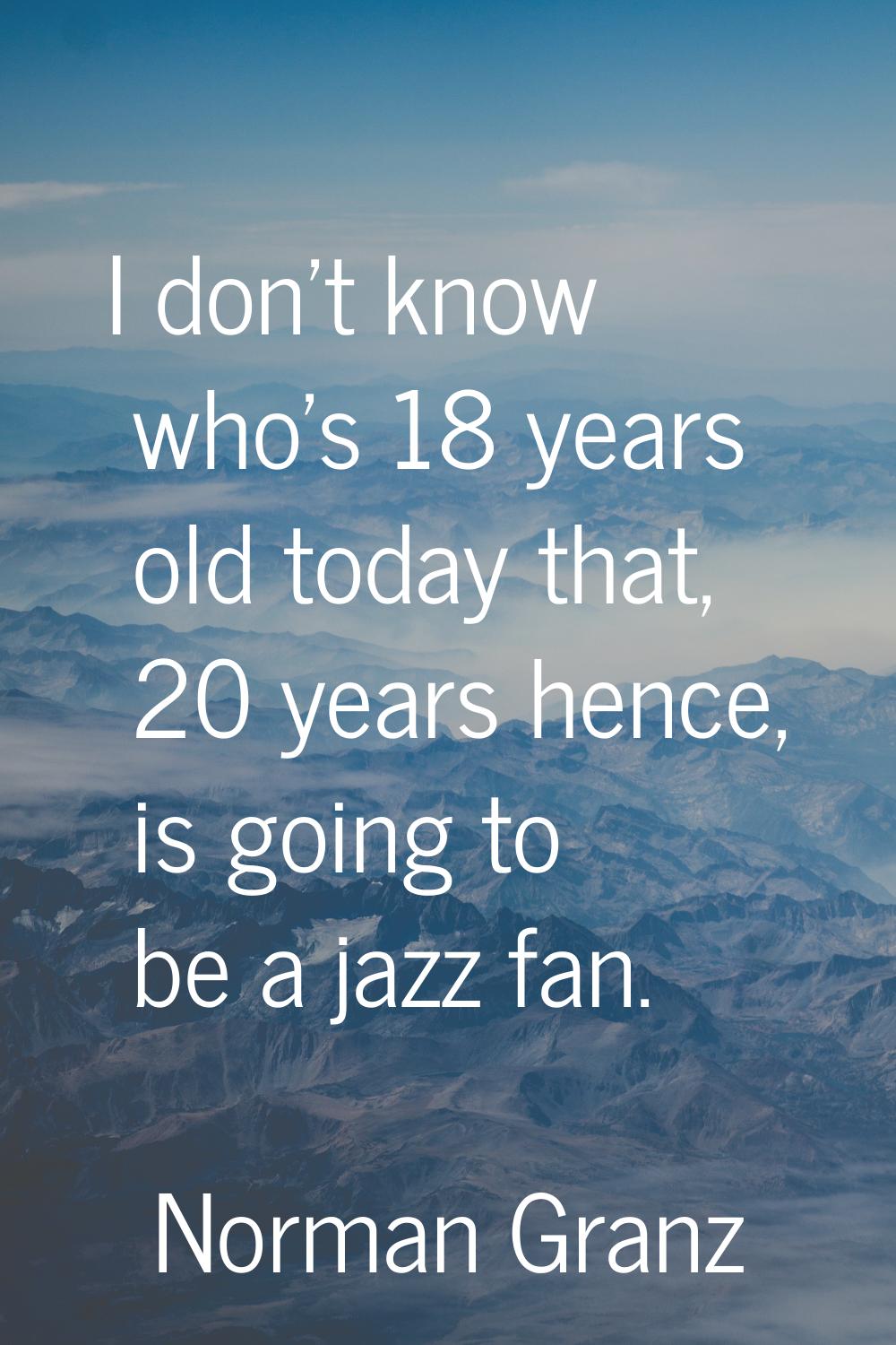 I don't know who's 18 years old today that, 20 years hence, is going to be a jazz fan.