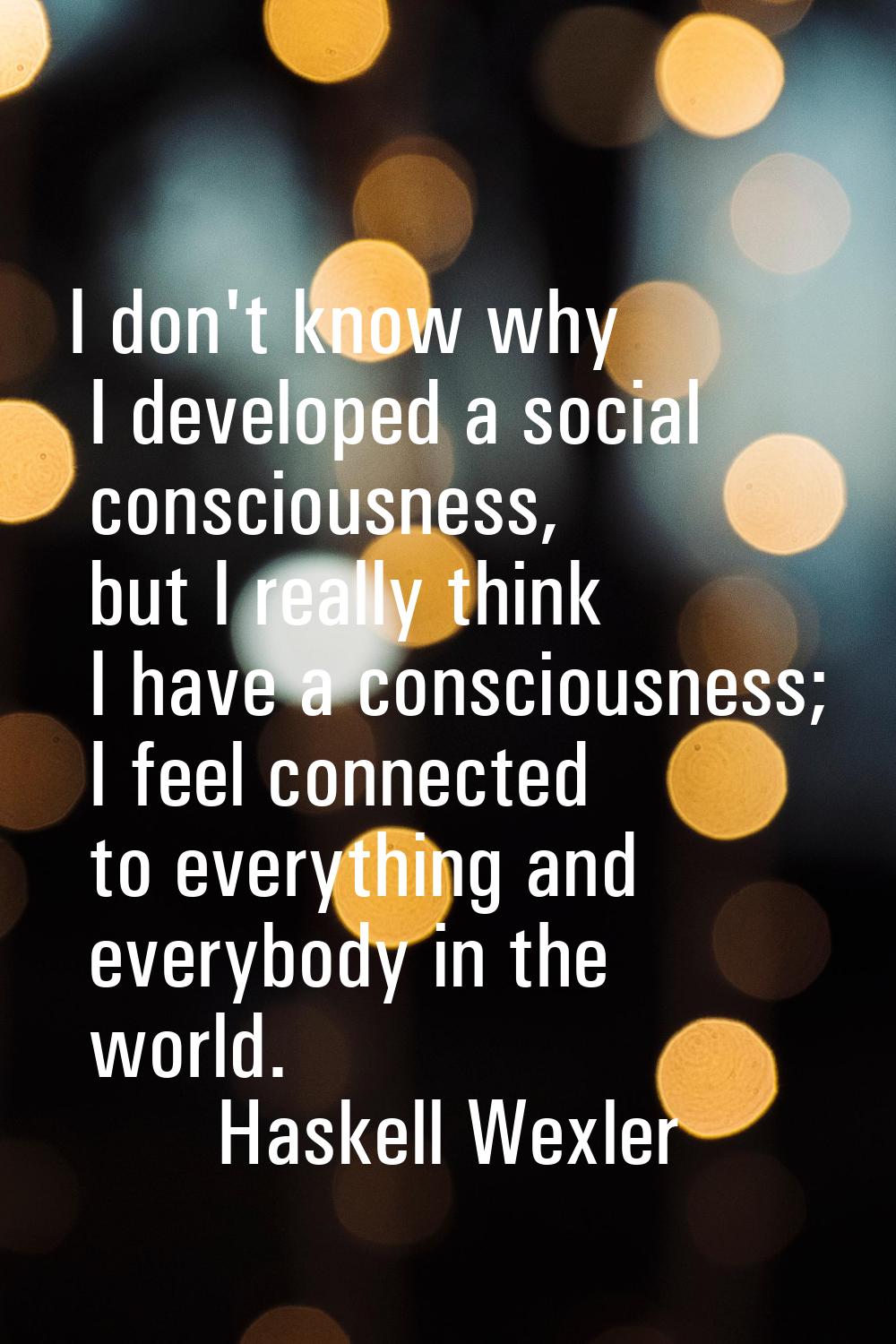 I don't know why I developed a social consciousness, but I really think I have a consciousness; I f