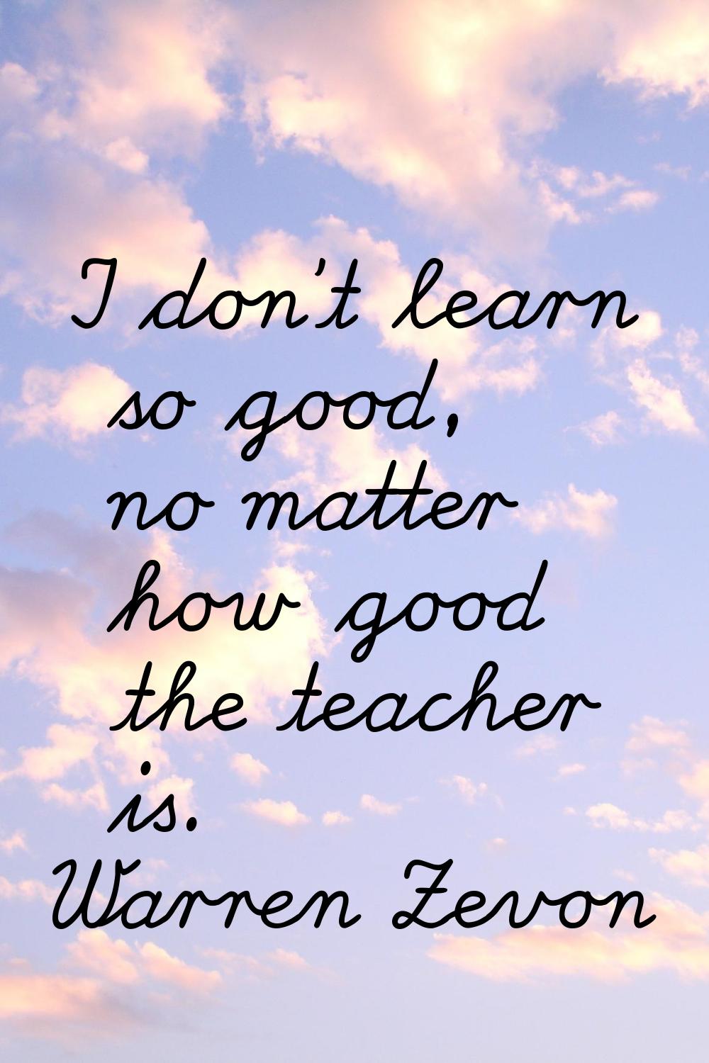 I don't learn so good, no matter how good the teacher is.