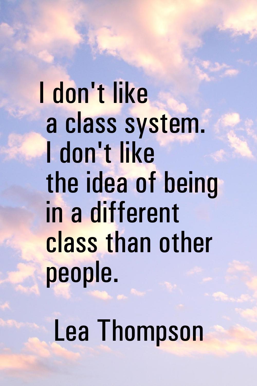 I don't like a class system. I don't like the idea of being in a different class than other people.