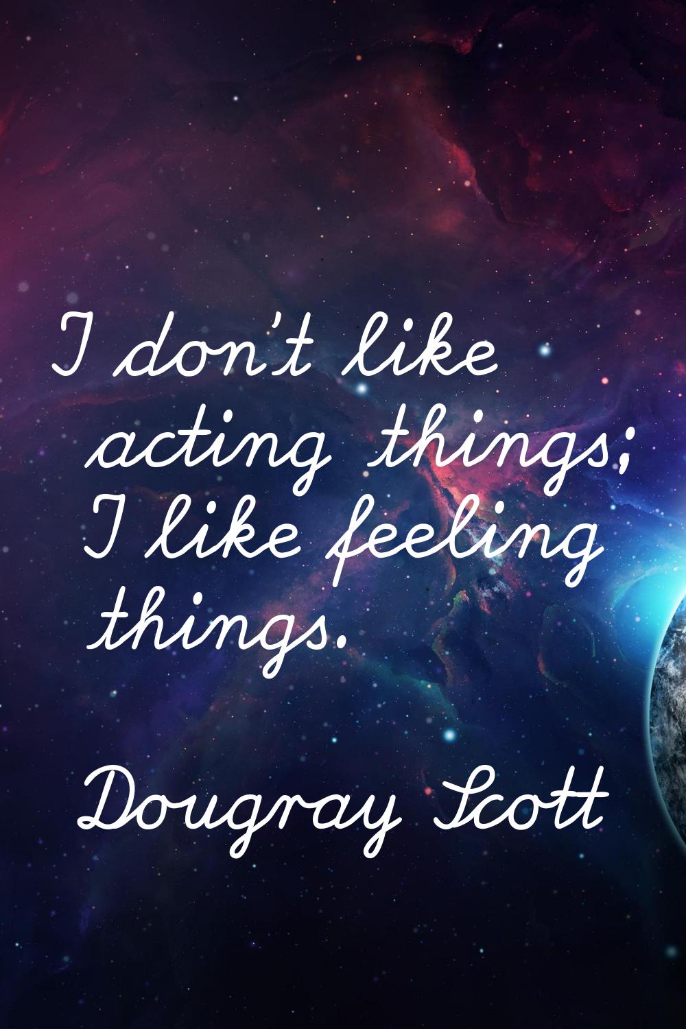I don't like acting things; I like feeling things.