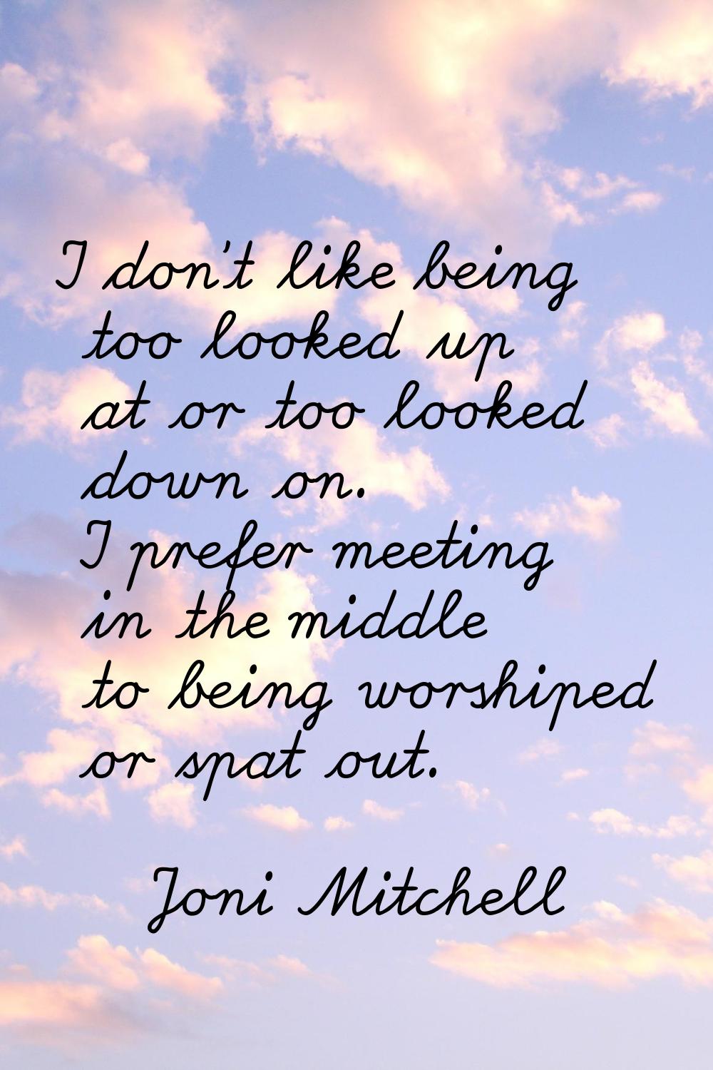 I don't like being too looked up at or too looked down on. I prefer meeting in the middle to being 