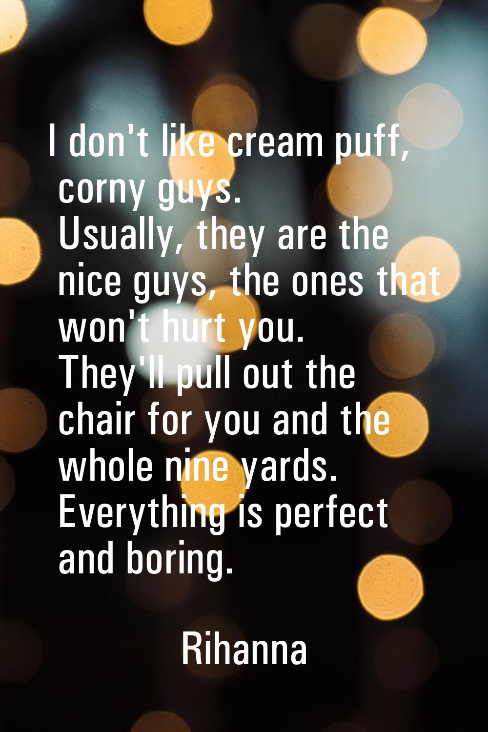 I don't like cream puff, corny guys. Usually, they are the nice guys, the ones that won't hurt you.