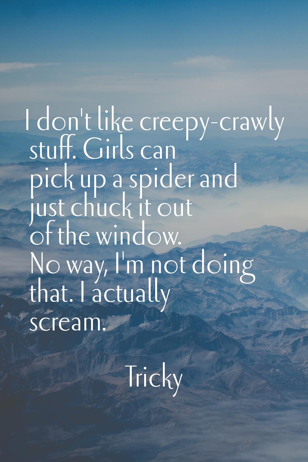 I don't like creepy-crawly stuff. Girls can pick up a spider and just chuck it out of the window. N