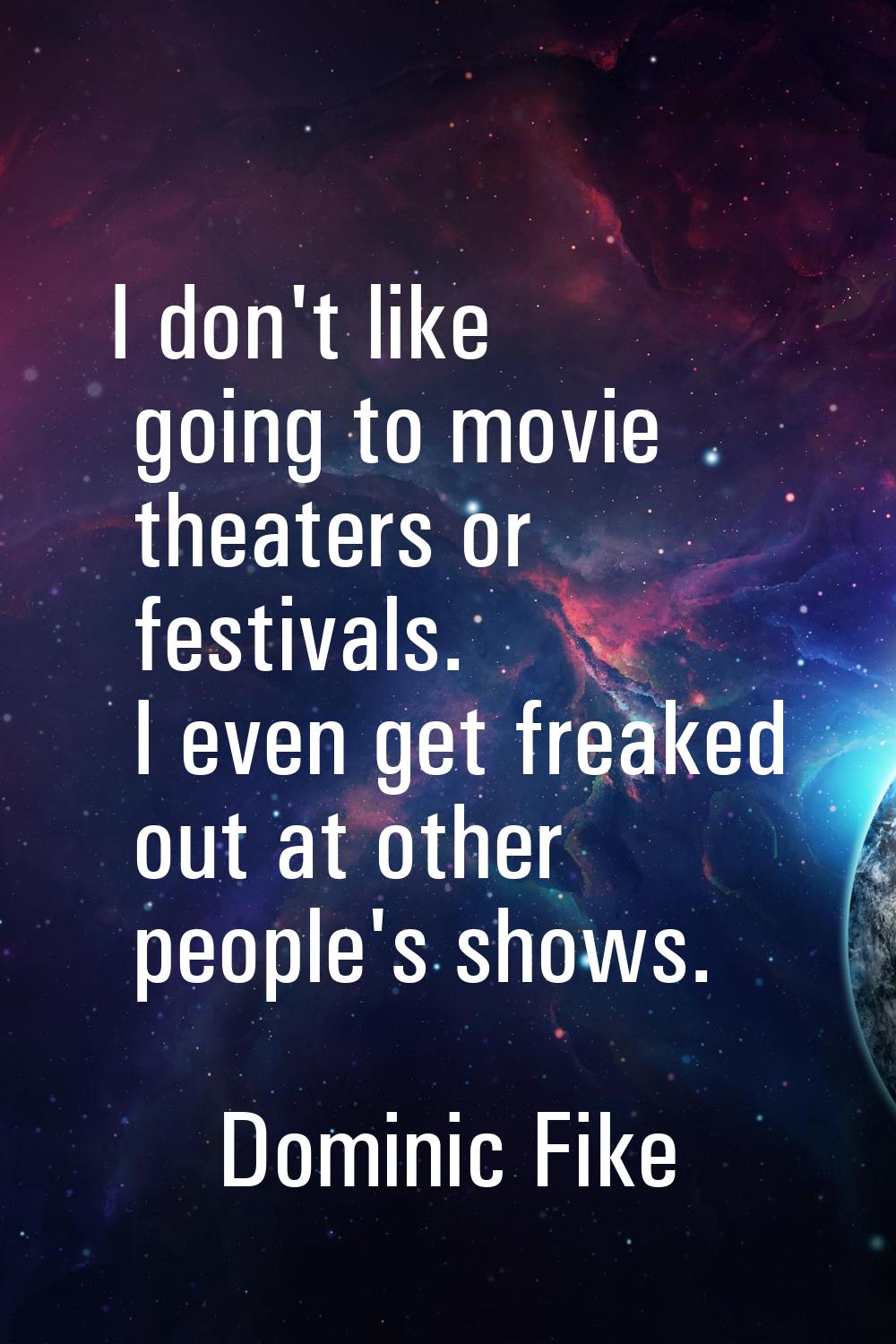 I don't like going to movie theaters or festivals. I even get freaked out at other people's shows.