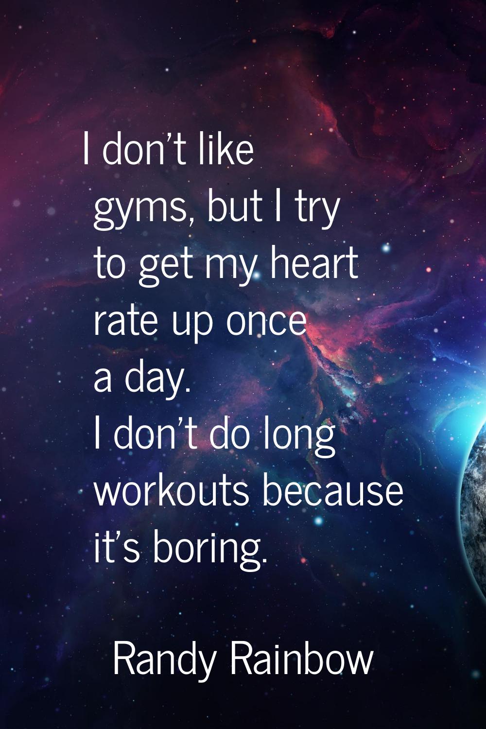 I don't like gyms, but I try to get my heart rate up once a day. I don't do long workouts because i