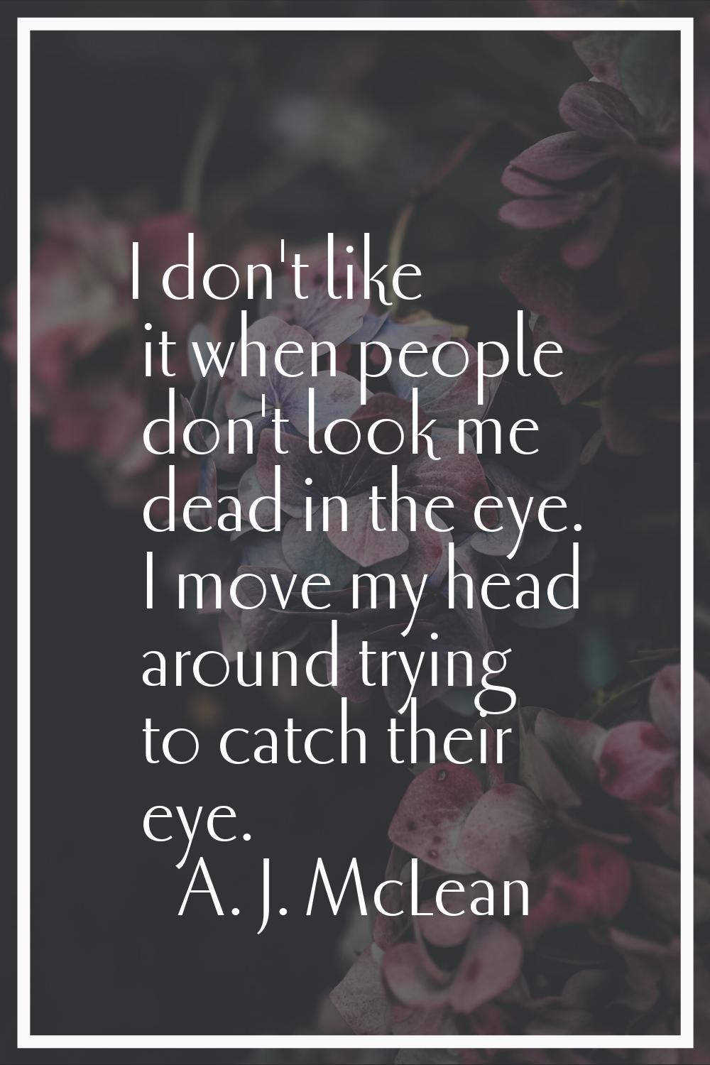I don't like it when people don't look me dead in the eye. I move my head around trying to catch th