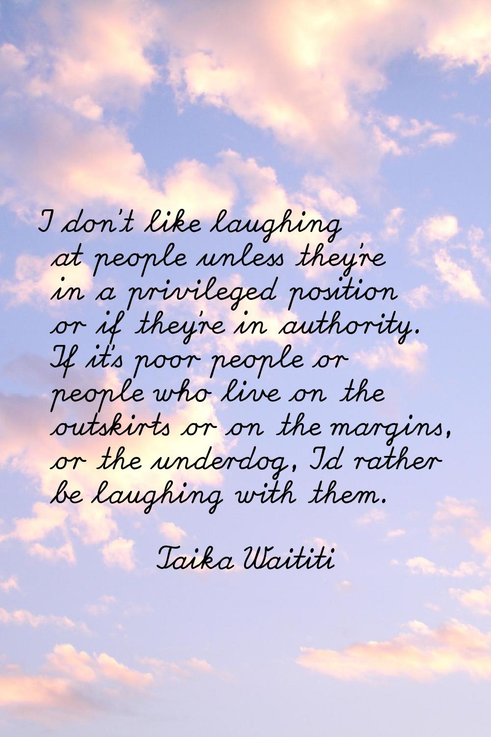 I don't like laughing at people unless they're in a privileged position or if they're in authority.