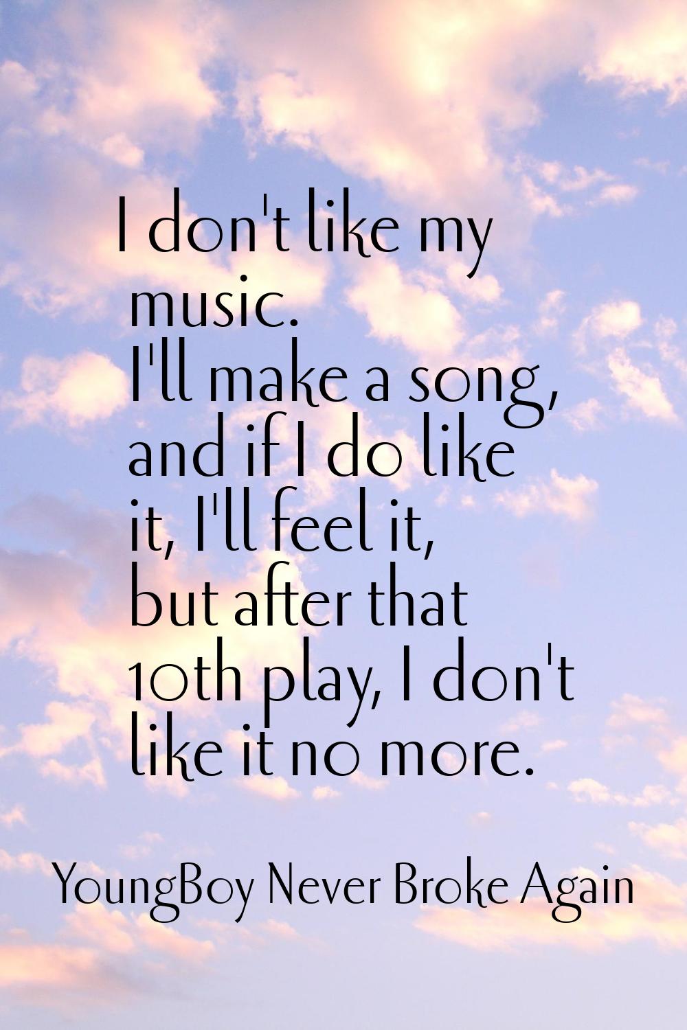 I don't like my music. I'll make a song, and if I do like it, I'll feel it, but after that 10th pla