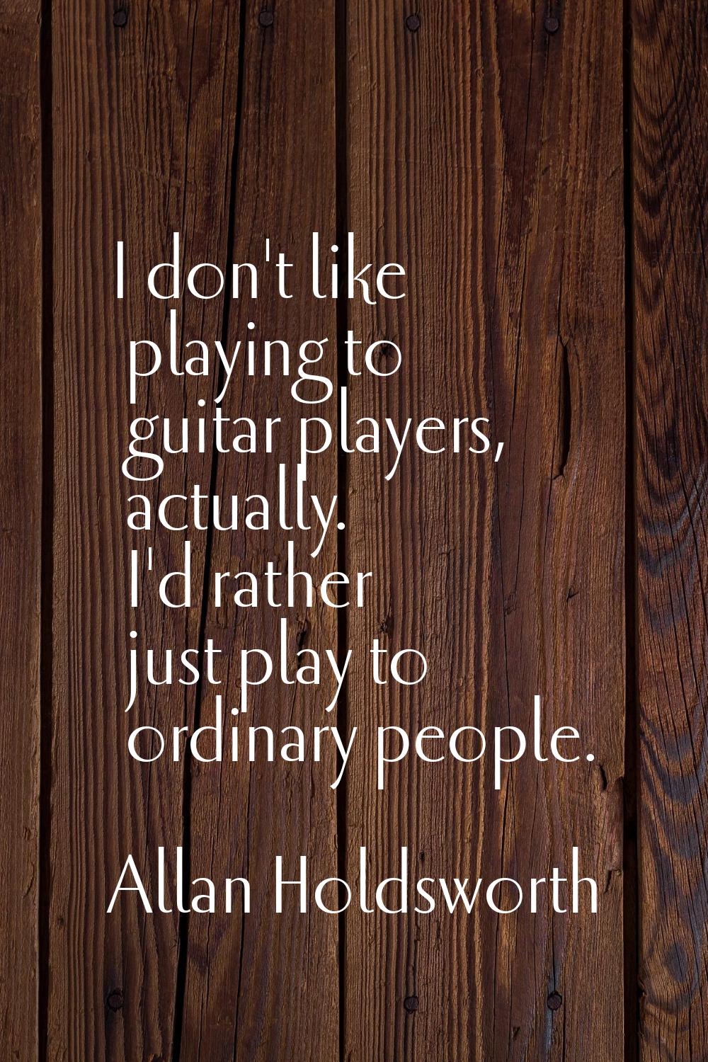 I don't like playing to guitar players, actually. I'd rather just play to ordinary people.