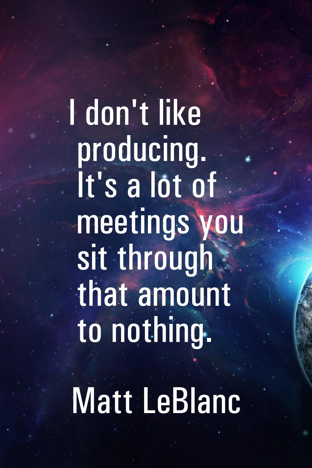 I don't like producing. It's a lot of meetings you sit through that amount to nothing.