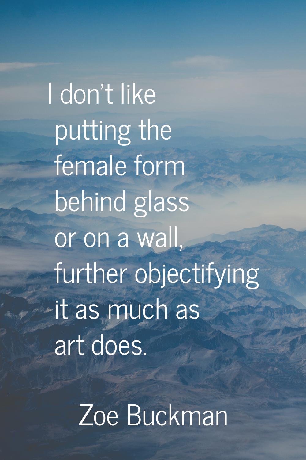 I don't like putting the female form behind glass or on a wall, further objectifying it as much as 
