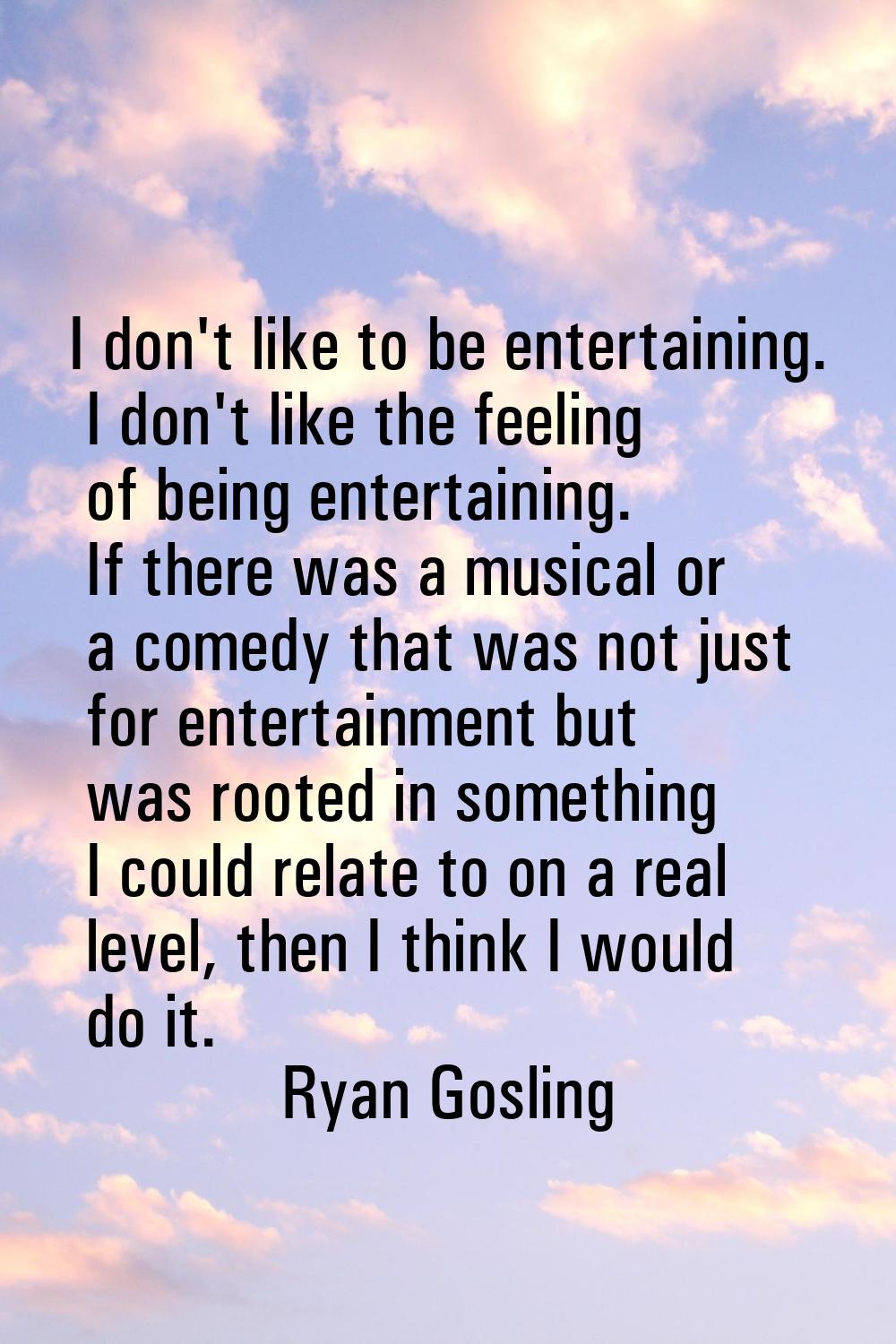 I don't like to be entertaining. I don't like the feeling of being entertaining. If there was a mus