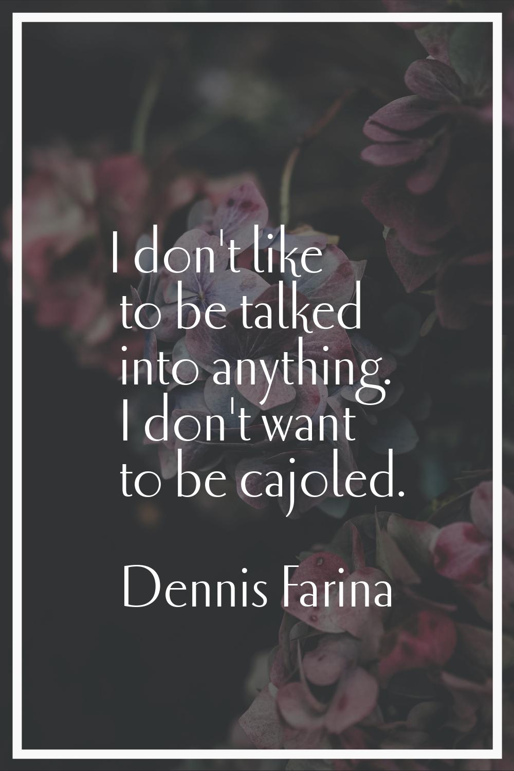 I don't like to be talked into anything. I don't want to be cajoled.