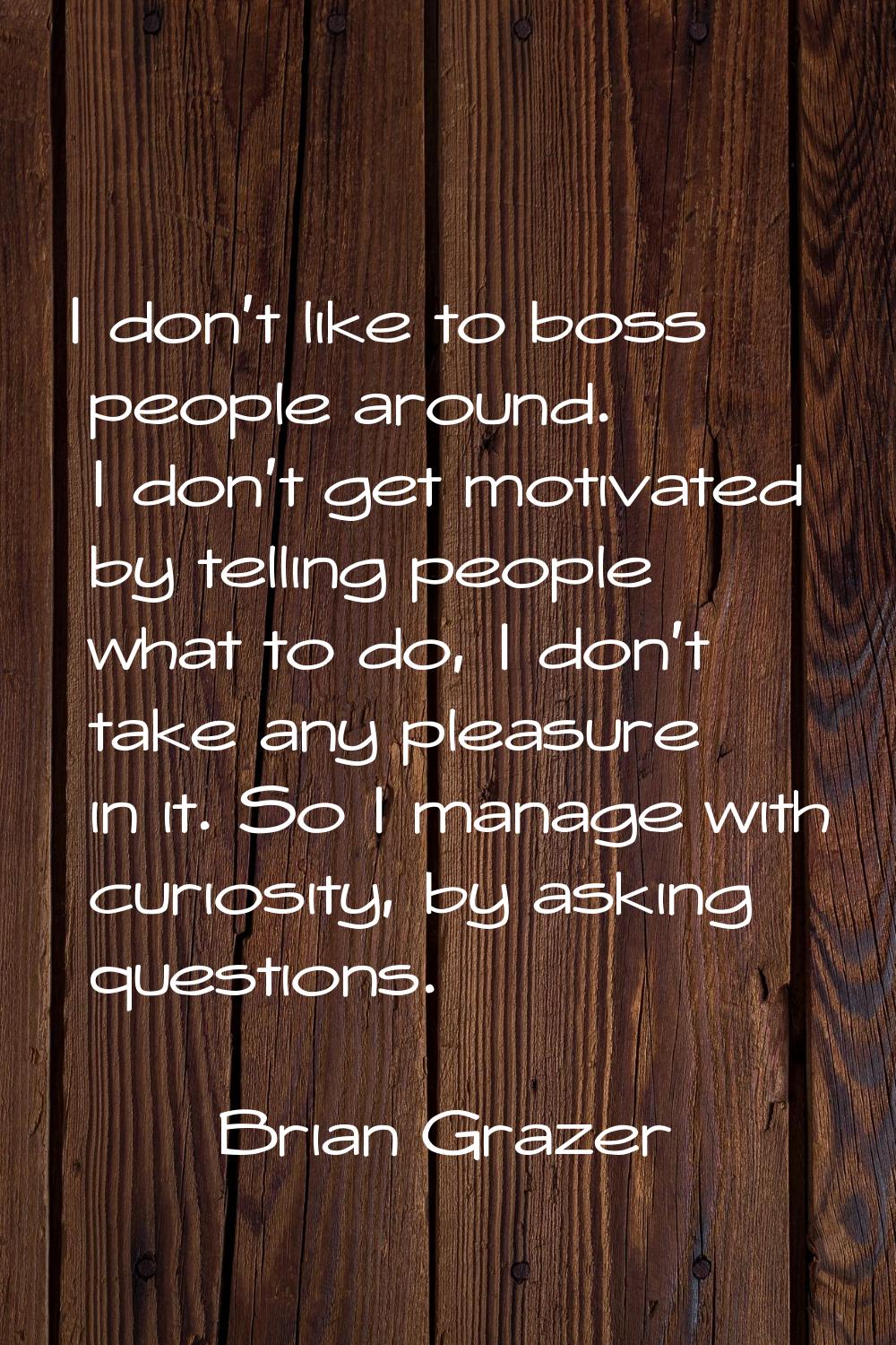 I don't like to boss people around. I don't get motivated by telling people what to do, I don't tak