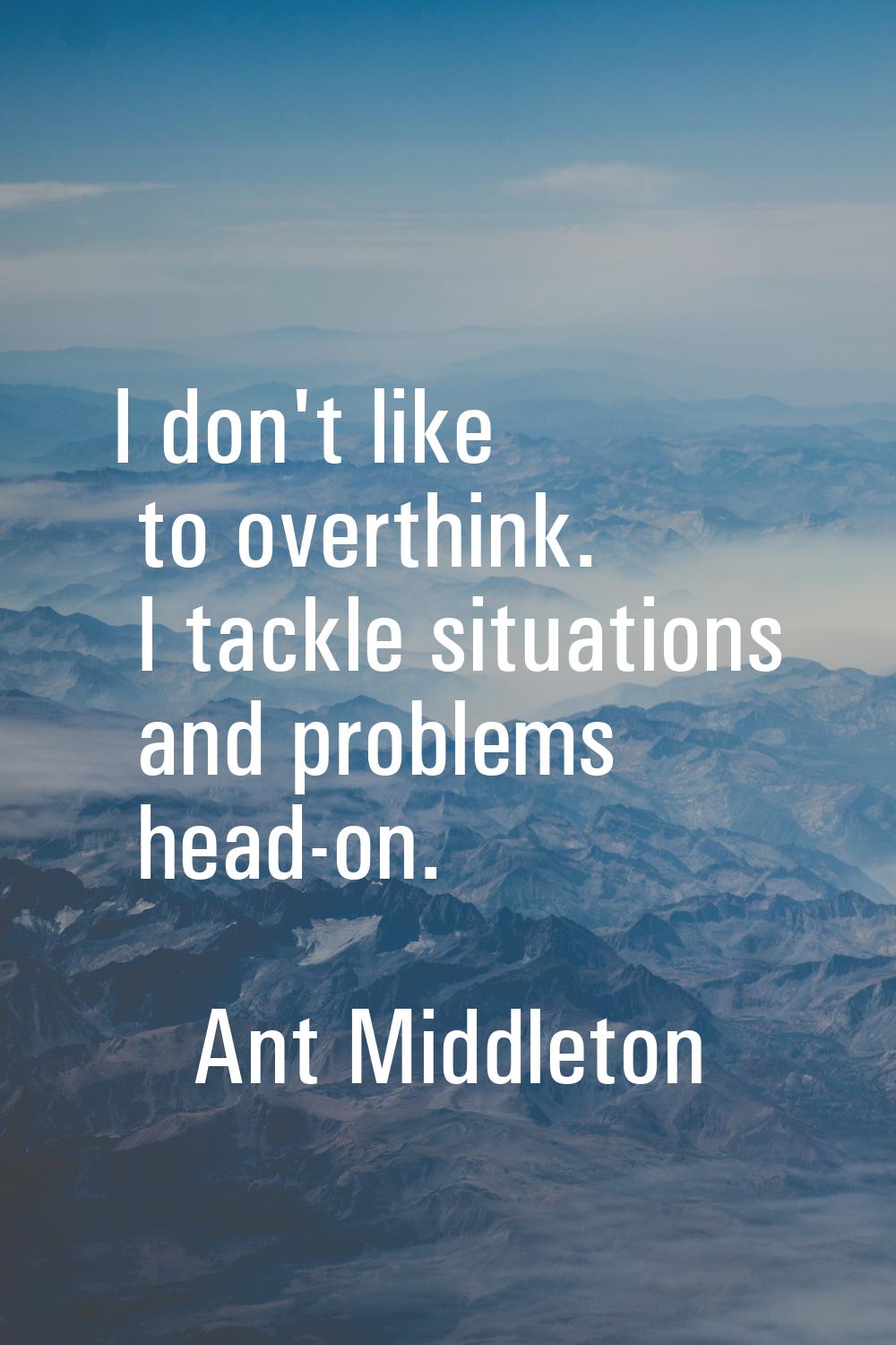 I don't like to overthink. I tackle situations and problems head-on.