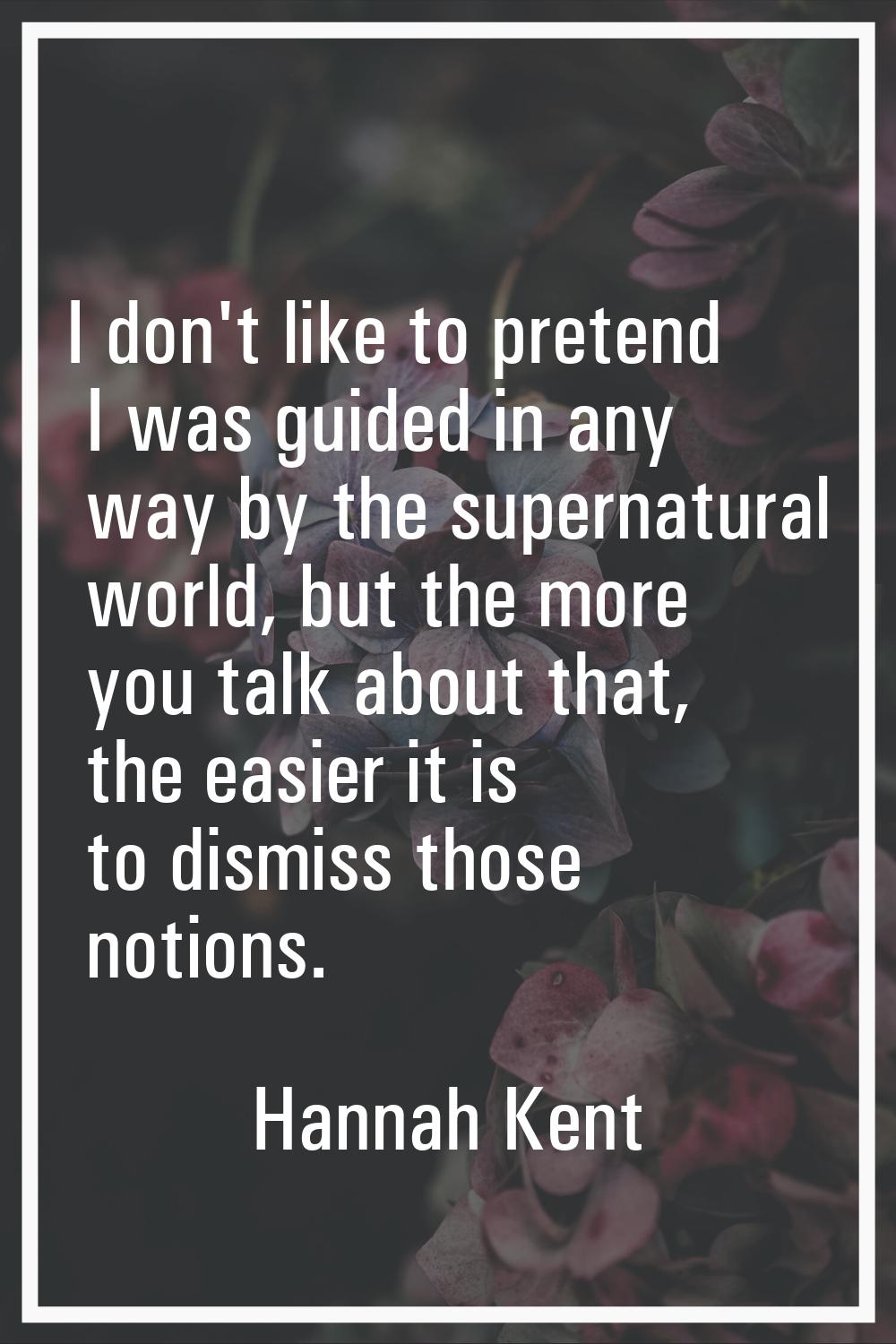 I don't like to pretend I was guided in any way by the supernatural world, but the more you talk ab