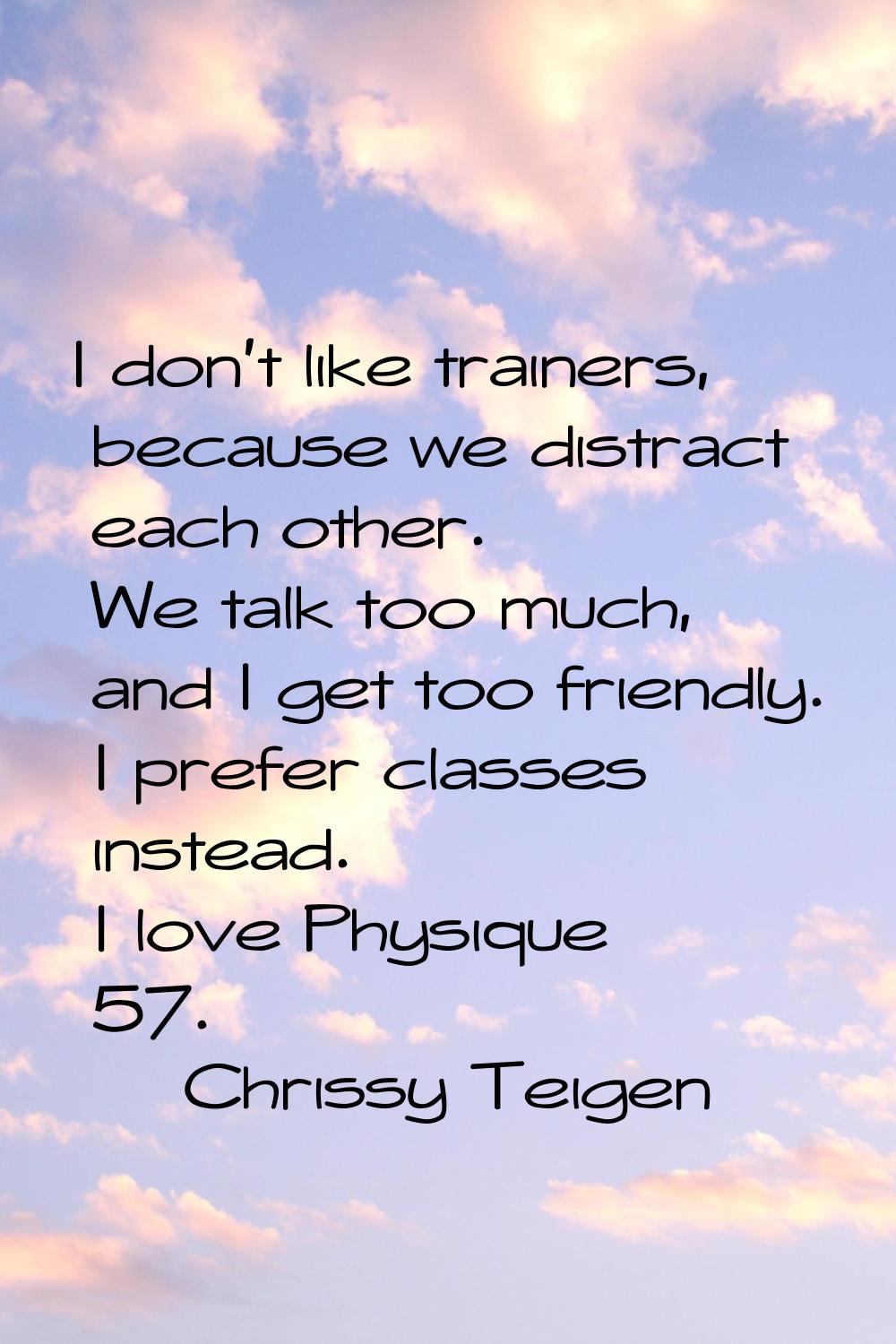 I don't like trainers, because we distract each other. We talk too much, and I get too friendly. I 