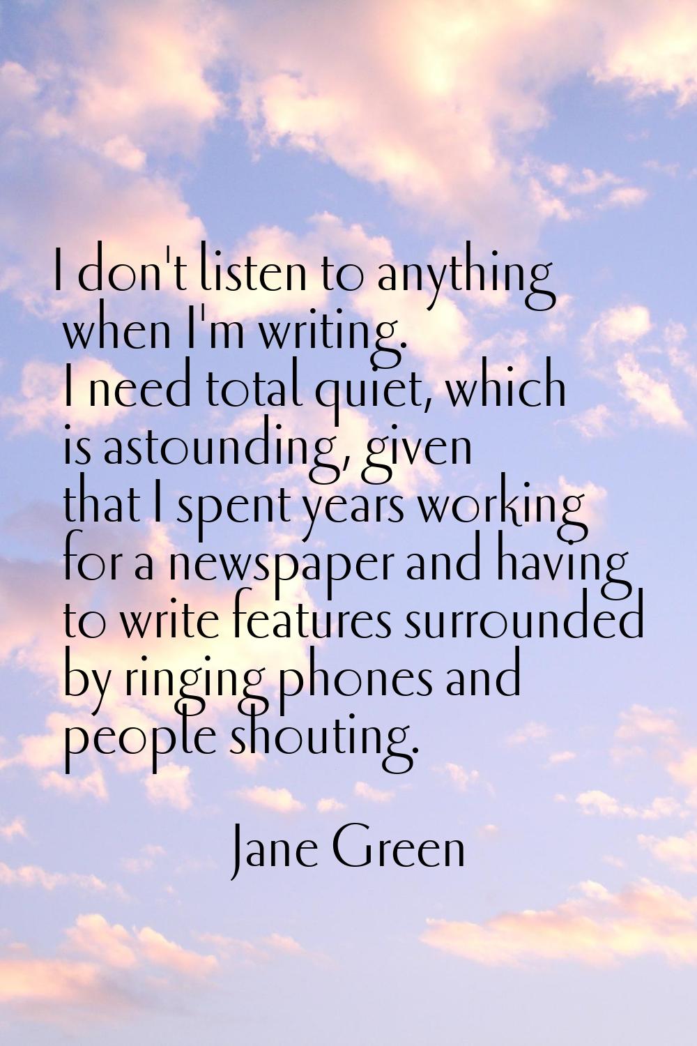 I don't listen to anything when I'm writing. I need total quiet, which is astounding, given that I 