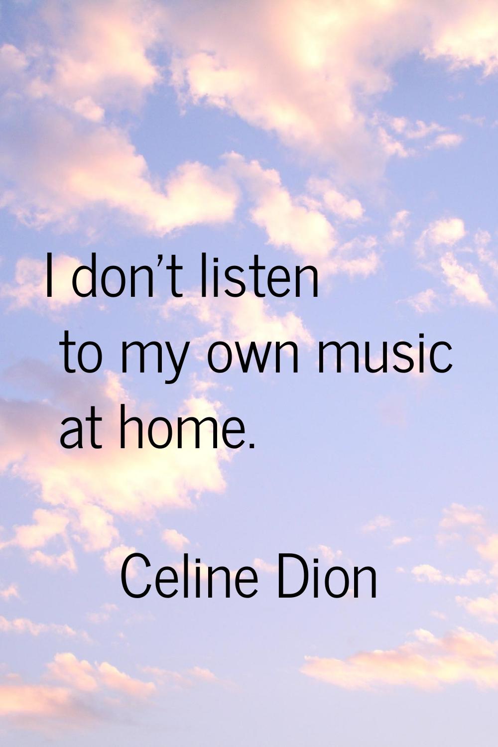 I don't listen to my own music at home.