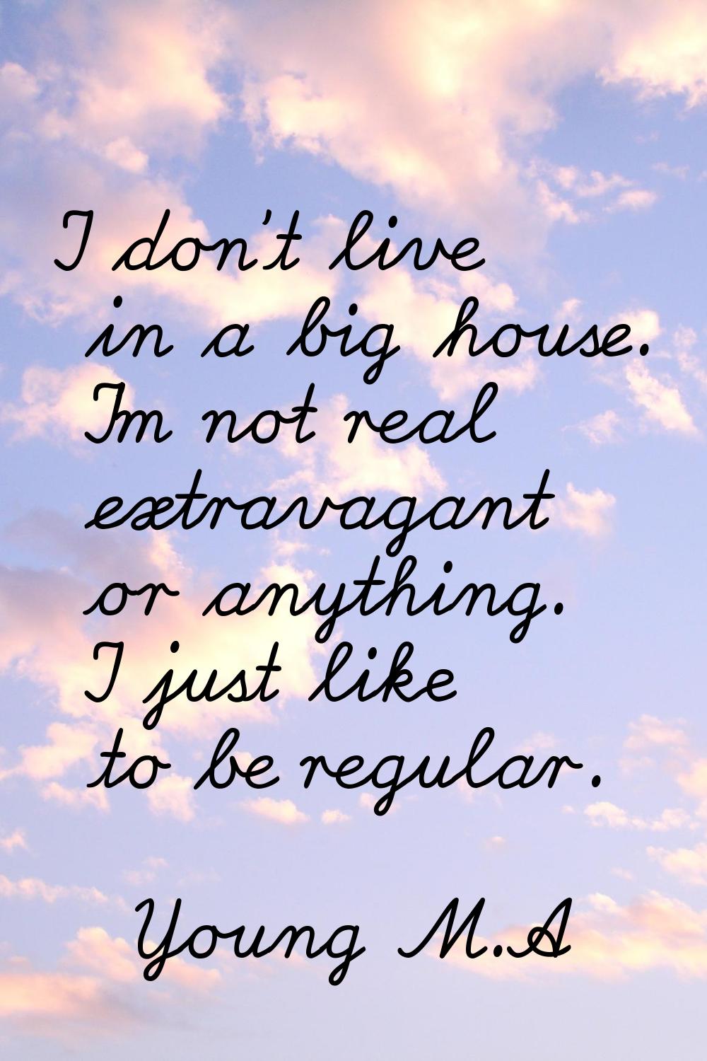 I don't live in a big house. I'm not real extravagant or anything. I just like to be regular.