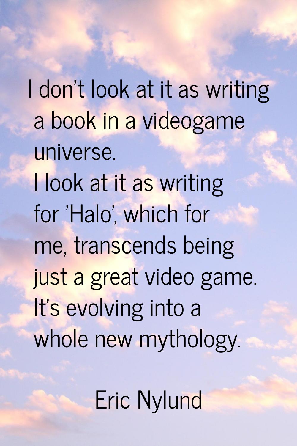 I don't look at it as writing a book in a videogame universe. I look at it as writing for 'Halo', w