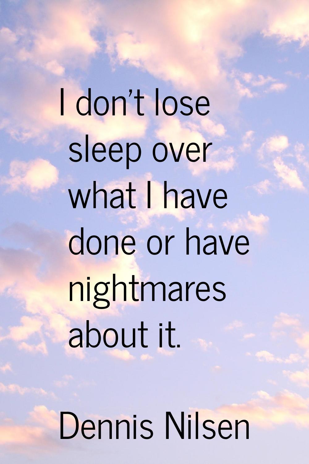 I don't lose sleep over what I have done or have nightmares about it.