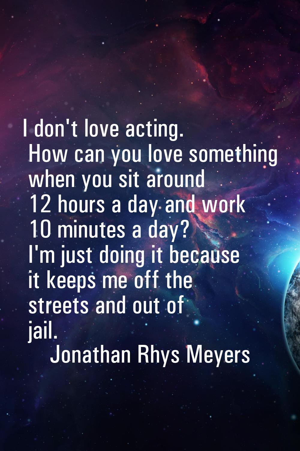 I don't love acting. How can you love something when you sit around 12 hours a day and work 10 minu