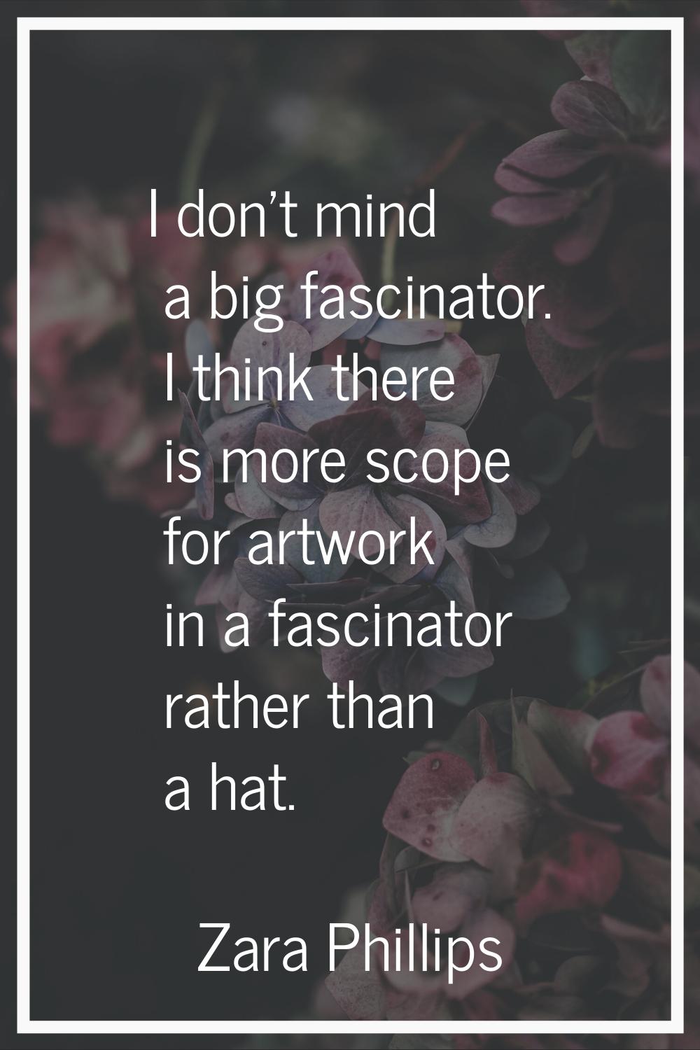 I don't mind a big fascinator. I think there is more scope for artwork in a fascinator rather than 