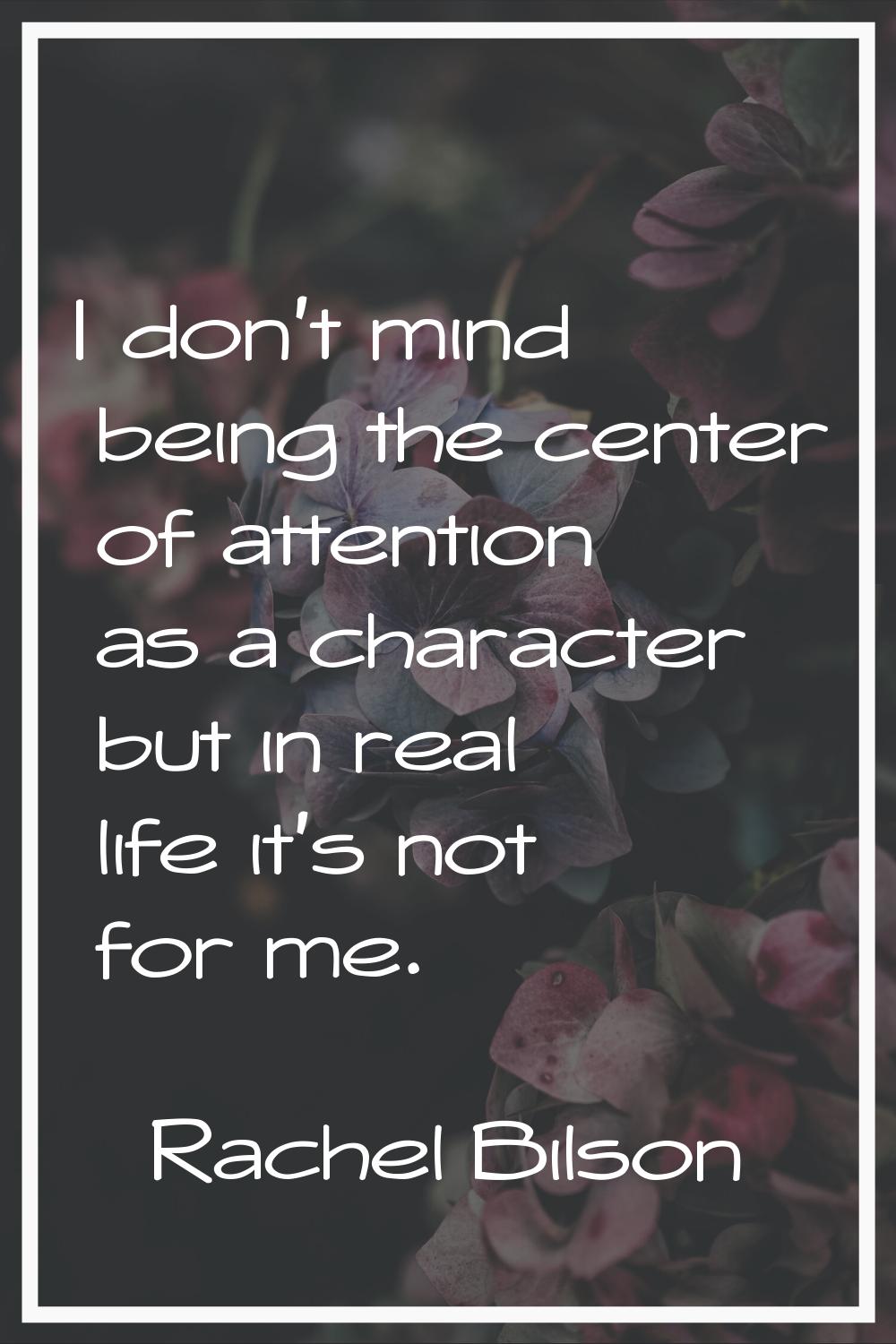 I don't mind being the center of attention as a character but in real life it's not for me.