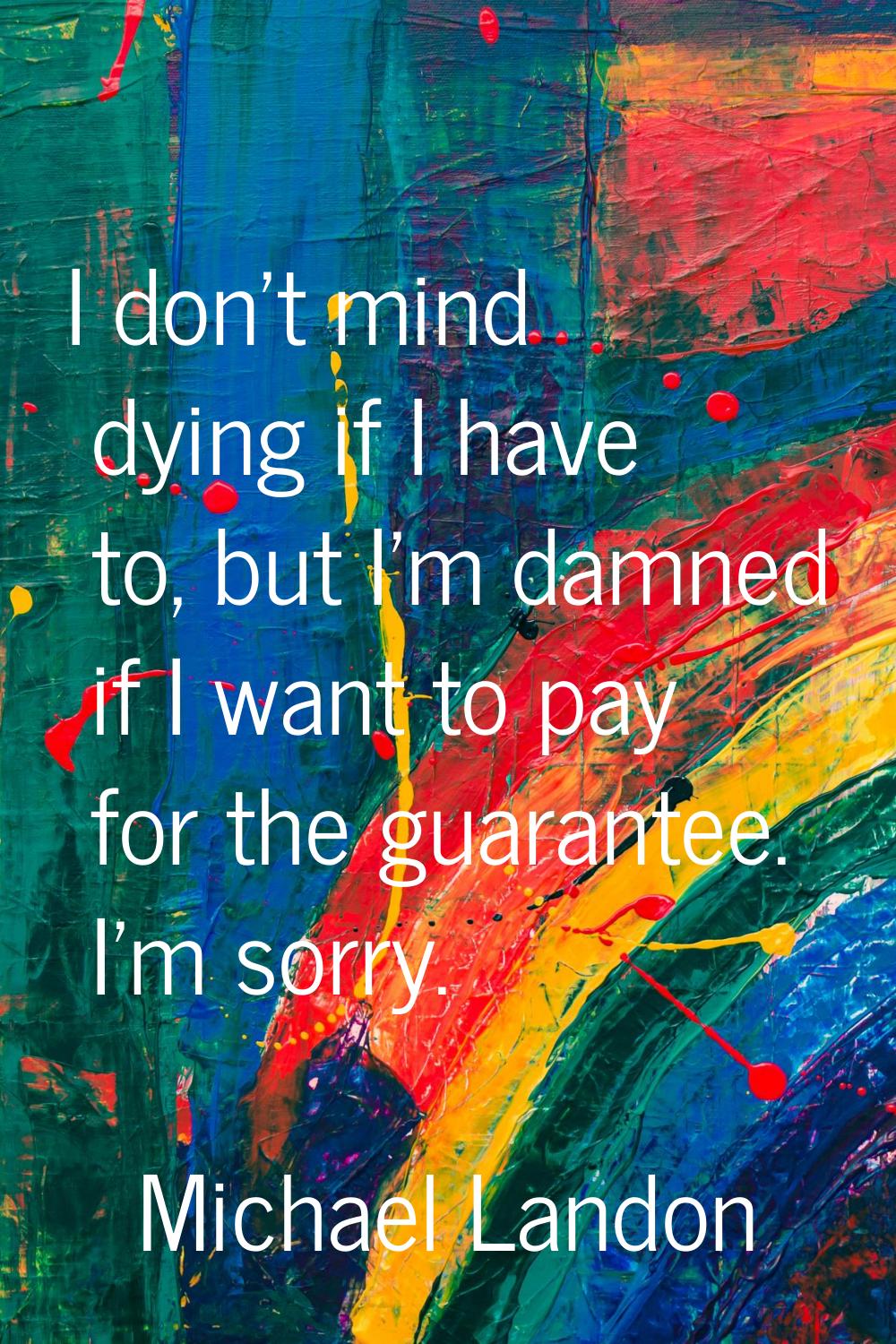 I don't mind dying if I have to, but I'm damned if I want to pay for the guarantee. I'm sorry.