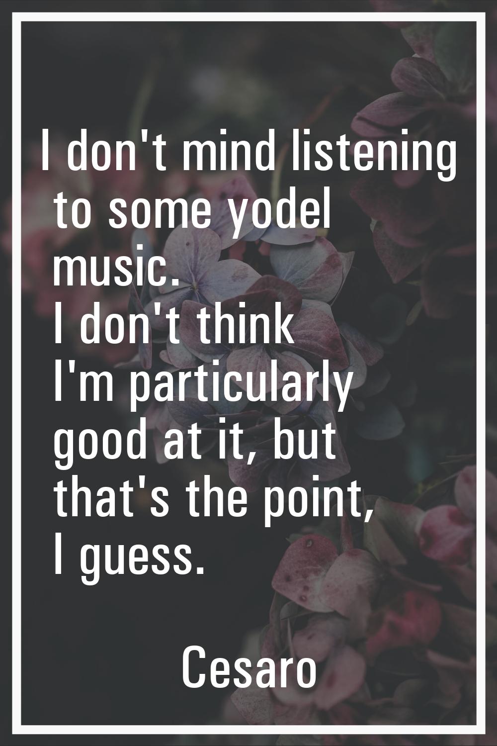 I don't mind listening to some yodel music. I don't think I'm particularly good at it, but that's t