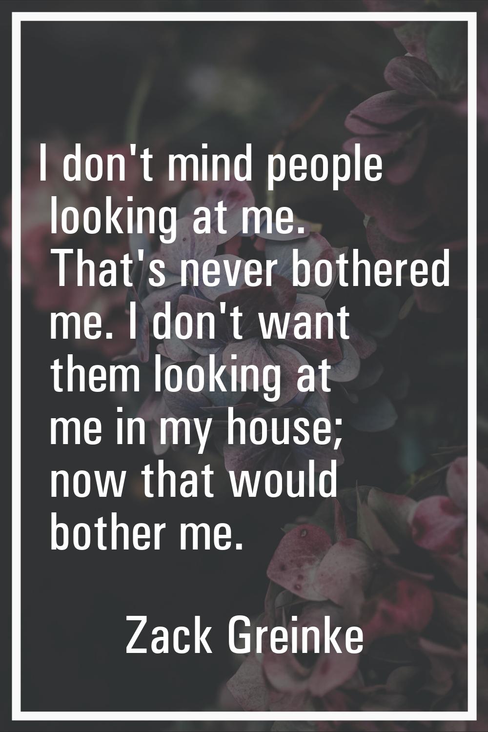 I don't mind people looking at me. That's never bothered me. I don't want them looking at me in my 