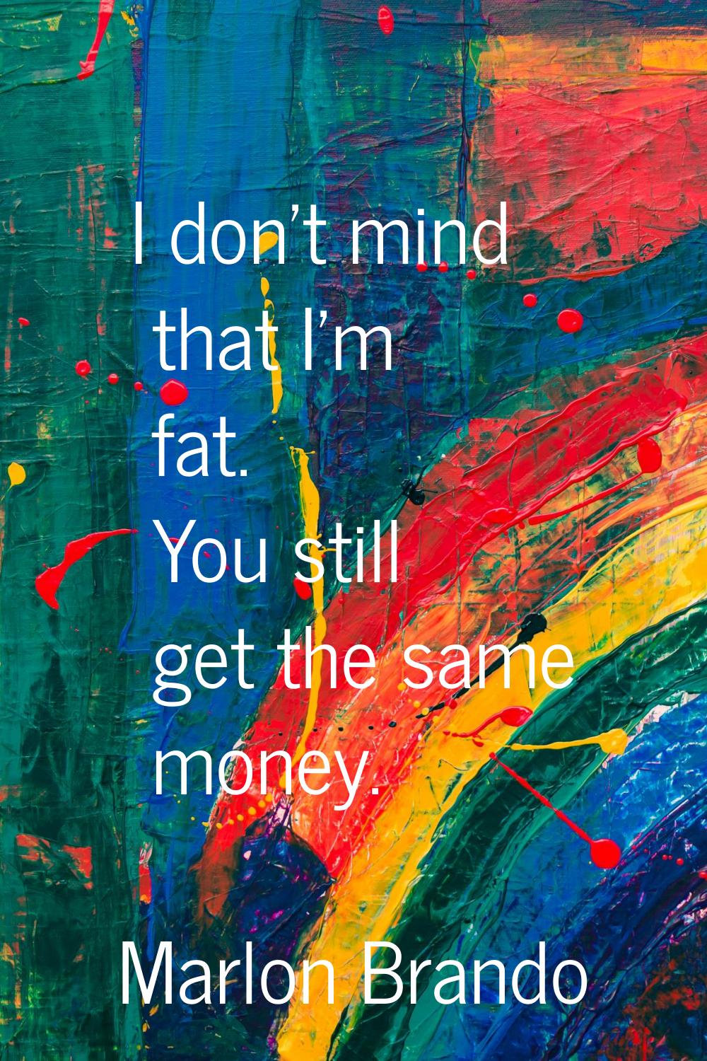 I don't mind that I'm fat. You still get the same money.