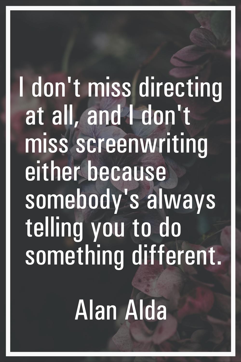 I don't miss directing at all, and I don't miss screenwriting either because somebody's always tell