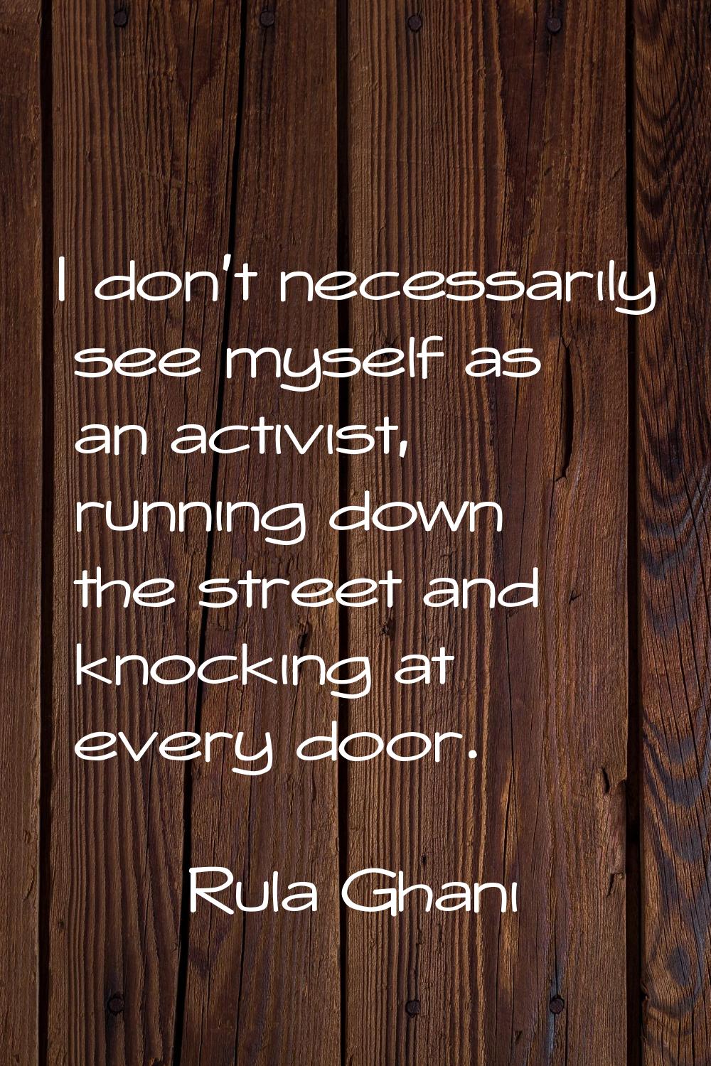 I don't necessarily see myself as an activist, running down the street and knocking at every door.