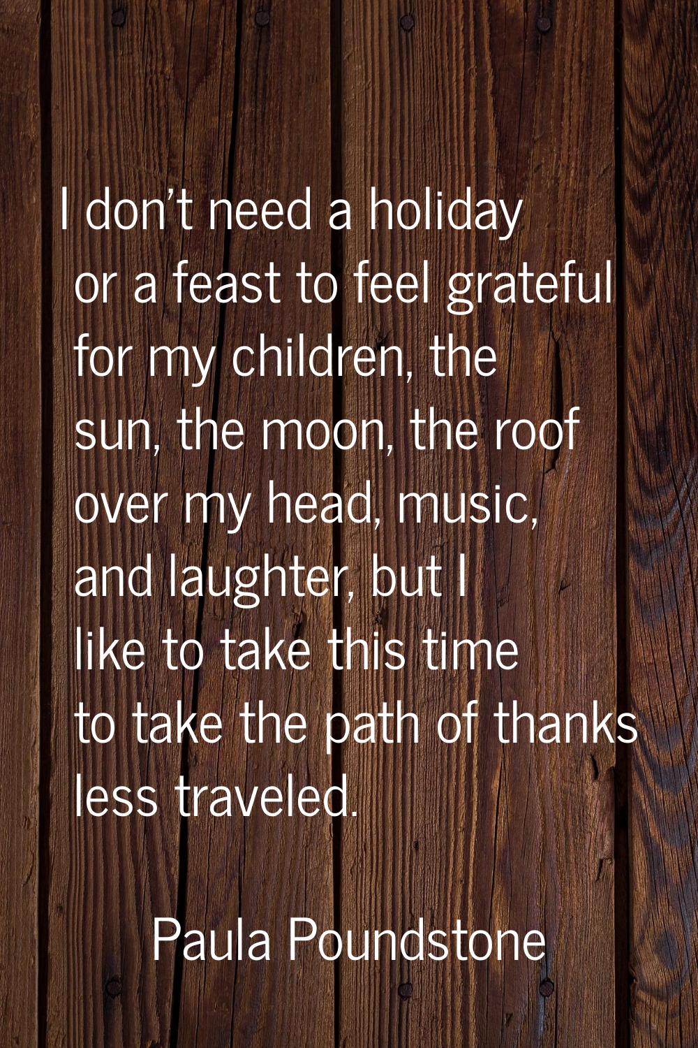 I don't need a holiday or a feast to feel grateful for my children, the sun, the moon, the roof ove