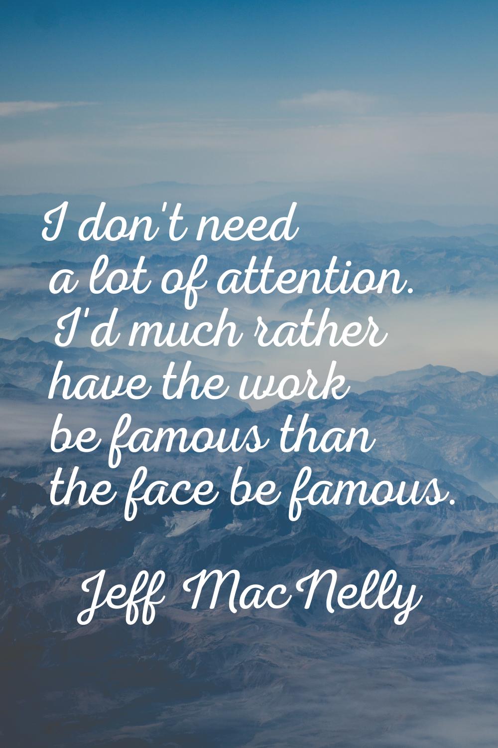 I don't need a lot of attention. I'd much rather have the work be famous than the face be famous.