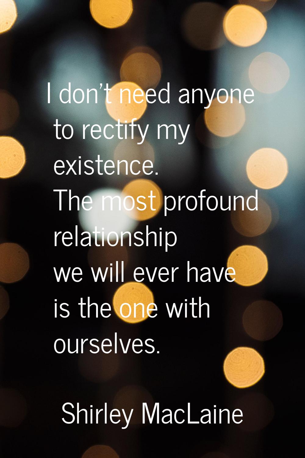 I don't need anyone to rectify my existence. The most profound relationship we will ever have is th