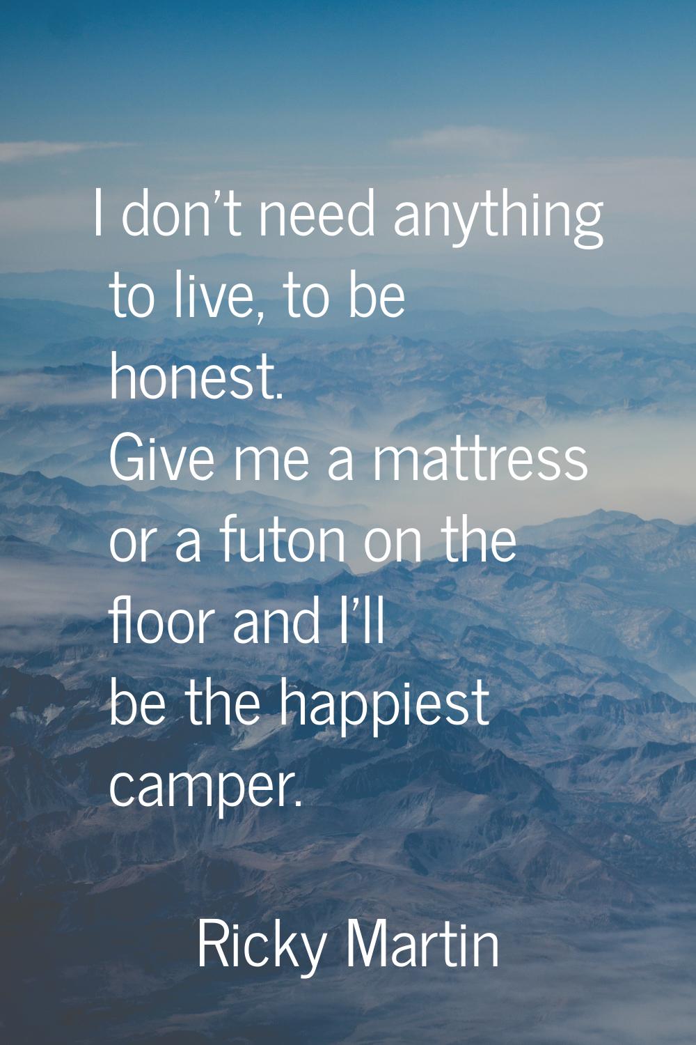 I don't need anything to live, to be honest. Give me a mattress or a futon on the floor and I'll be