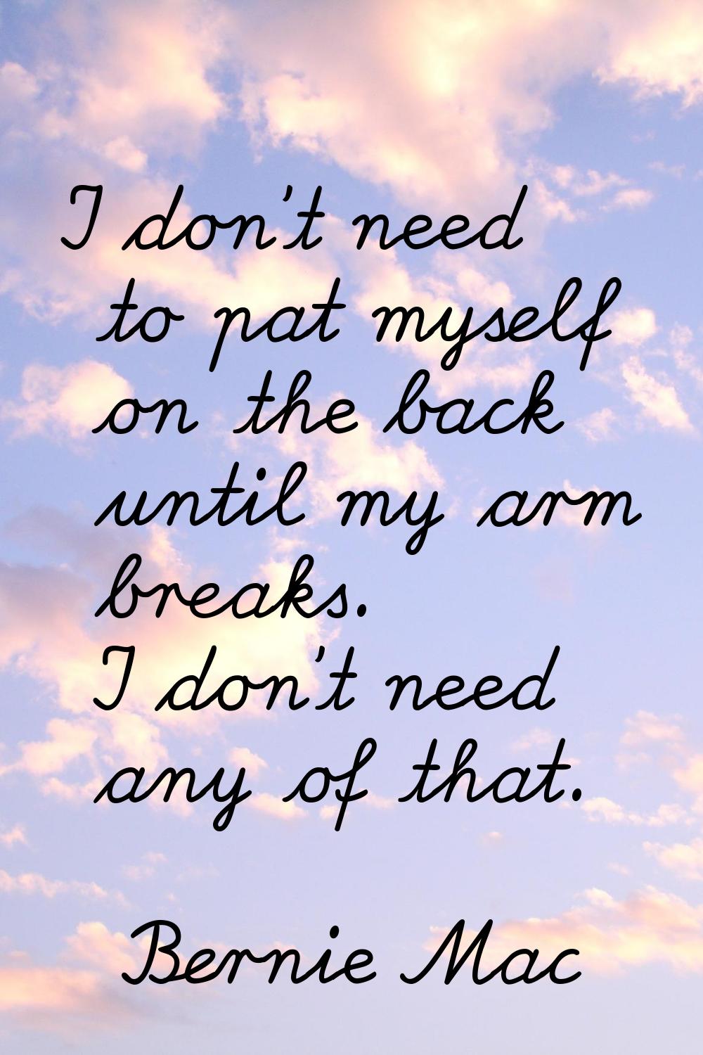I don't need to pat myself on the back until my arm breaks. I don't need any of that.