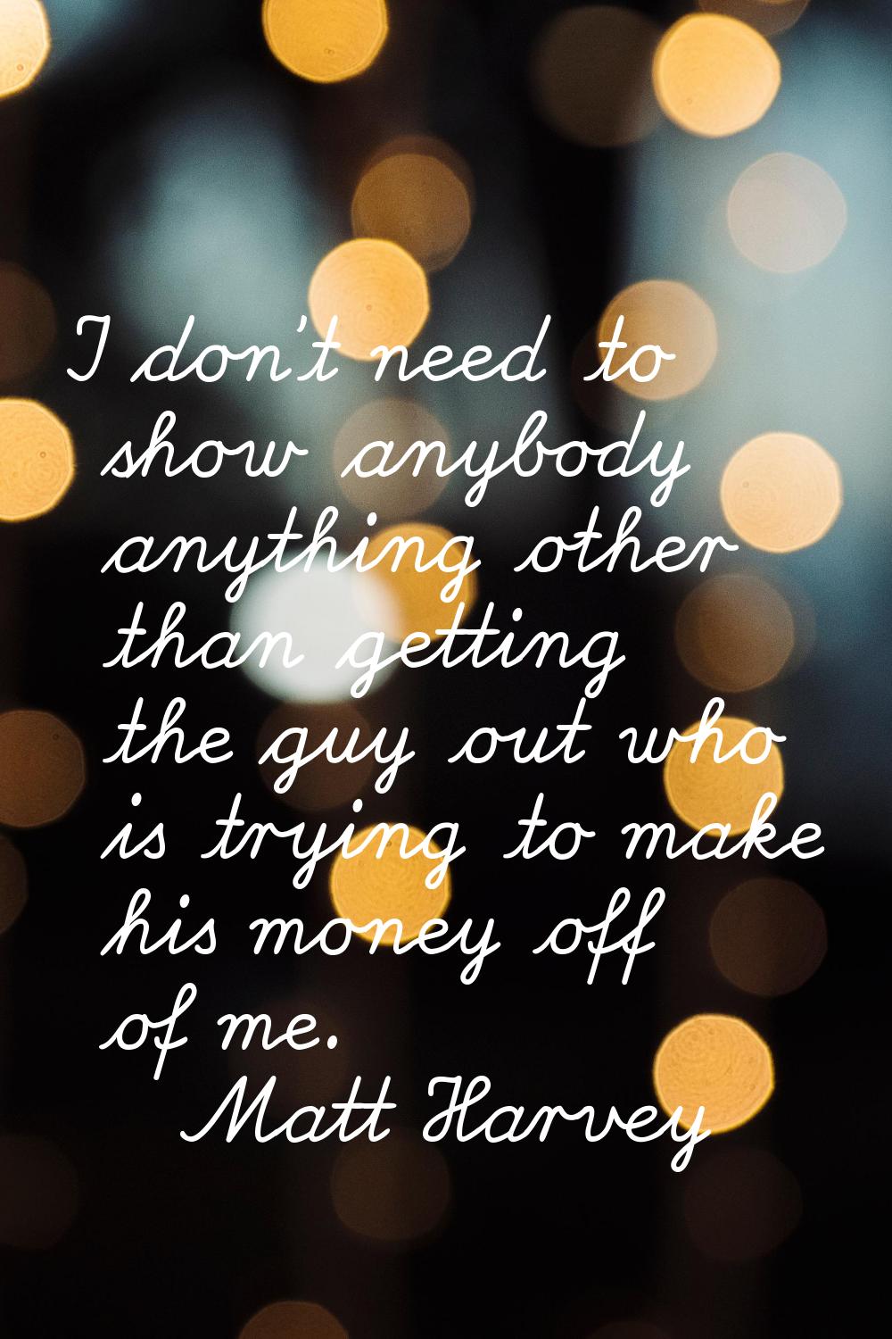 I don't need to show anybody anything other than getting the guy out who is trying to make his mone