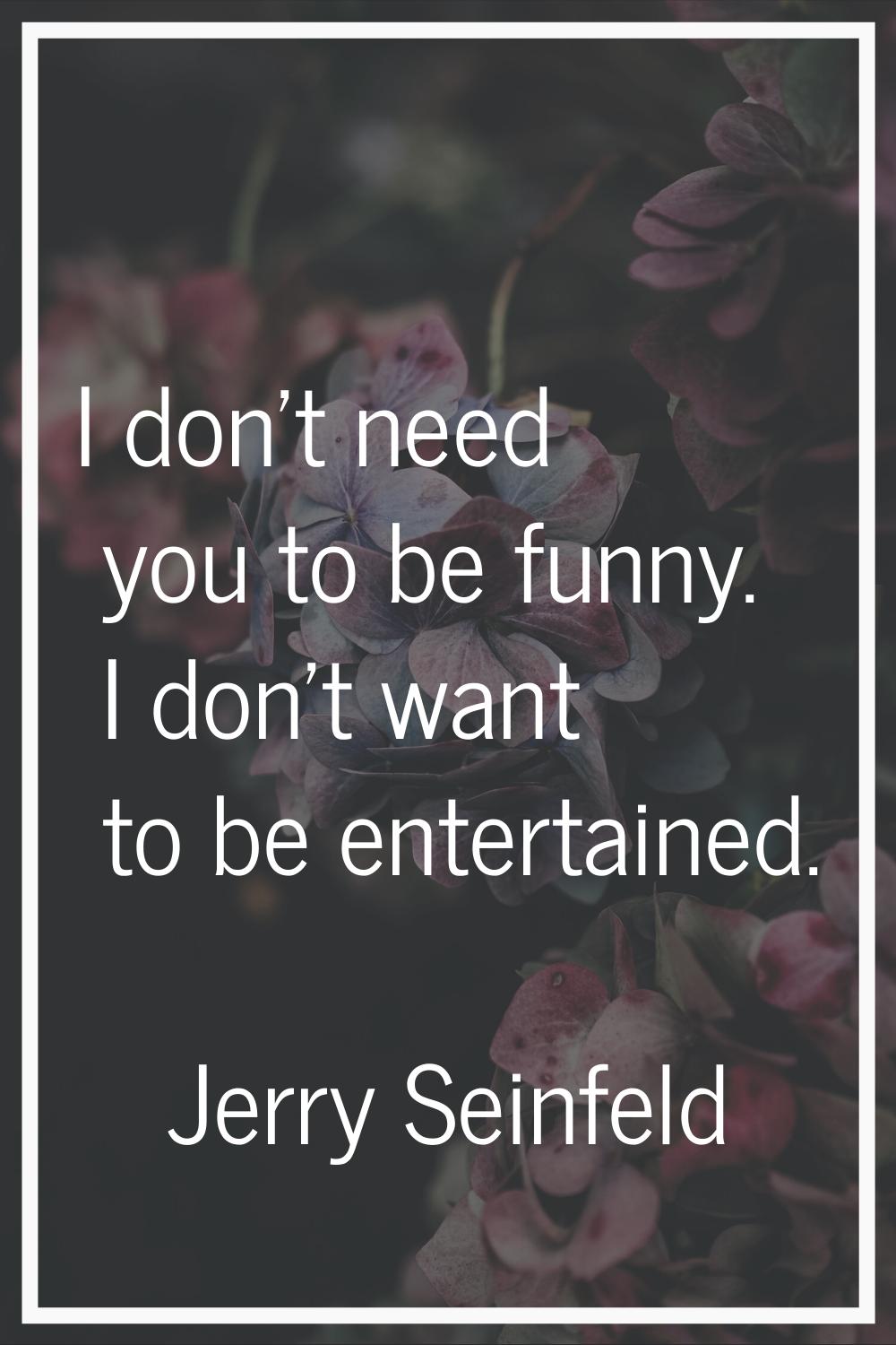 I don't need you to be funny. I don't want to be entertained.