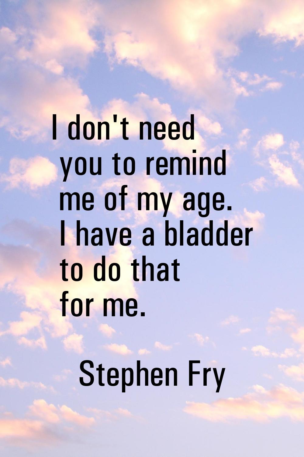 I don't need you to remind me of my age. I have a bladder to do that for me.