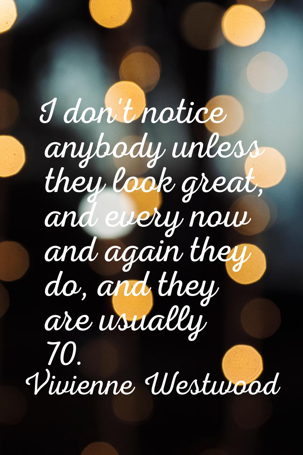 I don't notice anybody unless they look great, and every now and again they do, and they are usuall