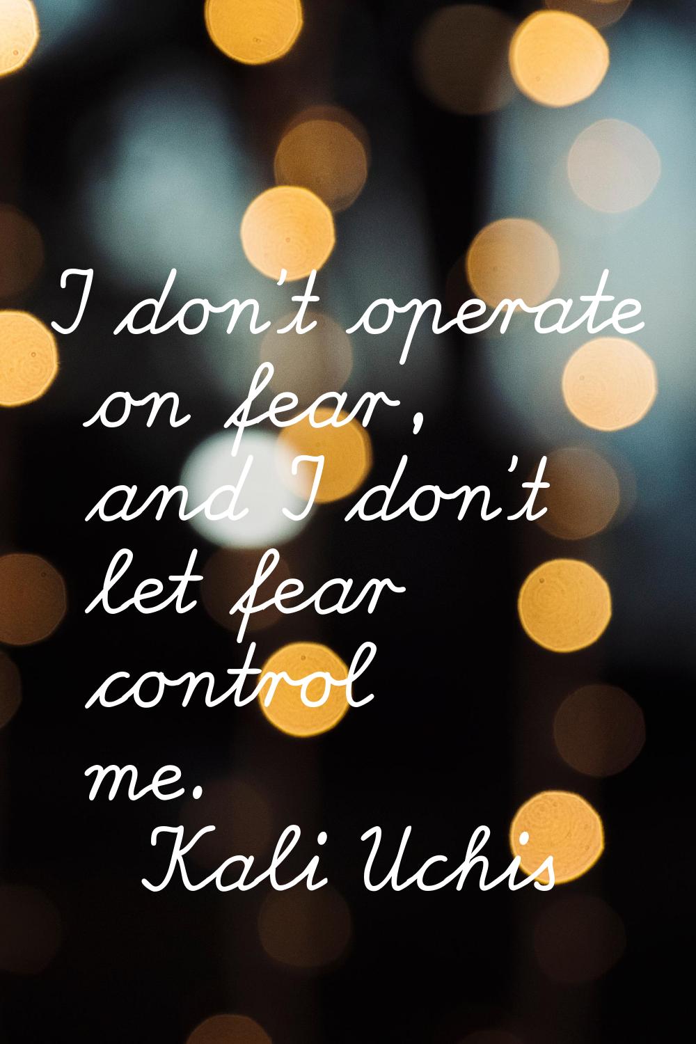 I don't operate on fear, and I don't let fear control me.