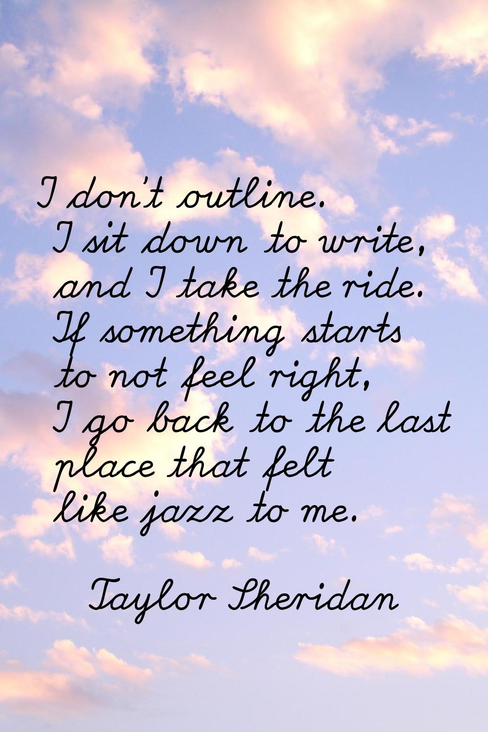 I don't outline. I sit down to write, and I take the ride. If something starts to not feel right, I