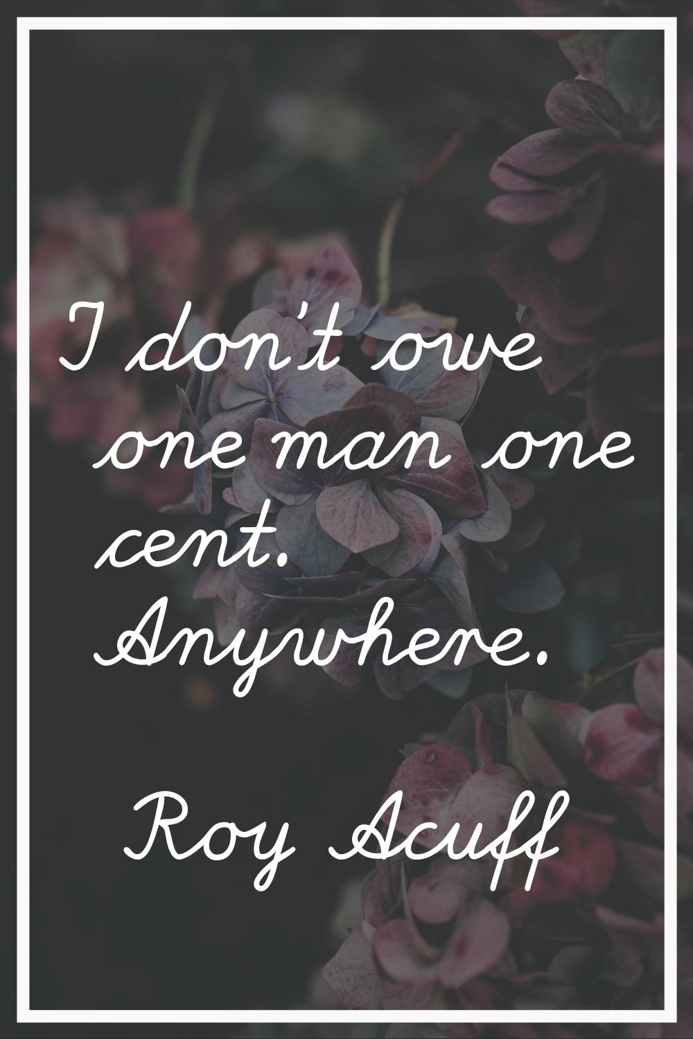 I don't owe one man one cent. Anywhere.