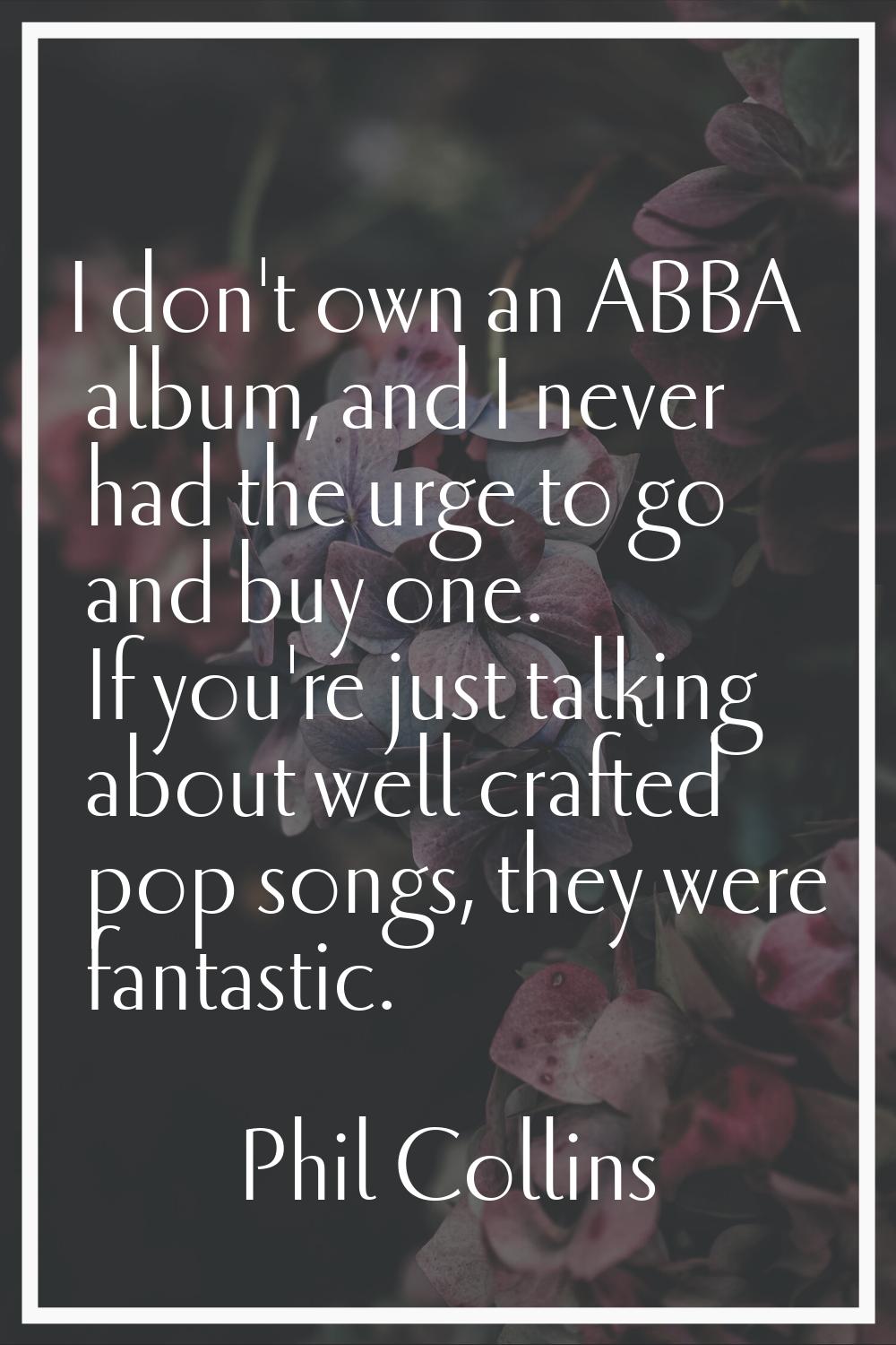 I don't own an ABBA album, and I never had the urge to go and buy one. If you're just talking about